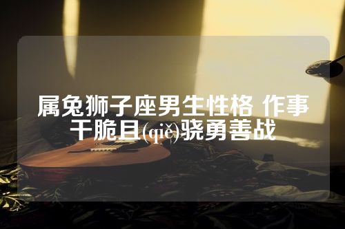 属兔狮子座男生性格 作事干脆且(qiě)骁勇善战