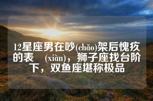 12星座男在吵(chǎo)架后愧疚的表現(xiàn)，狮子座找台阶下，双鱼座堪称极品