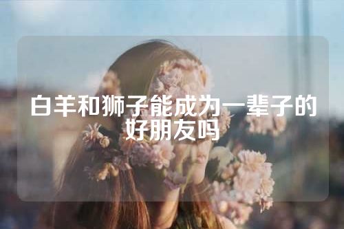 白羊和狮子能成为一辈子的好朋友吗