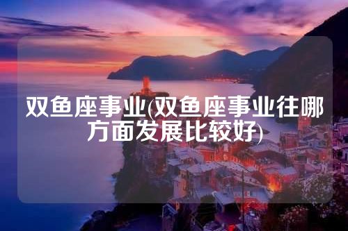 双鱼座事业(双鱼座事业往哪方面发展比较好)