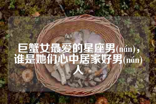 巨蟹女最爱的星座男(nán)，谁是她们心中居家好男(nán)人