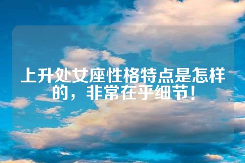 上升处女座性格特点是怎样的，非常在乎细节！