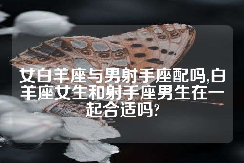 女白羊座与男射手座配吗,白羊座女生和射手座男生在一起合适吗?