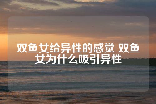 双鱼女给异性的感觉 双鱼女为什么吸引异性