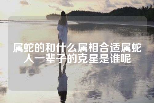 属蛇的和什么属相合适属蛇人一辈子的克星是谁呢