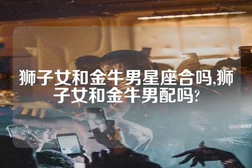 狮子女和金牛男星座合吗,狮子女和金牛男配吗?