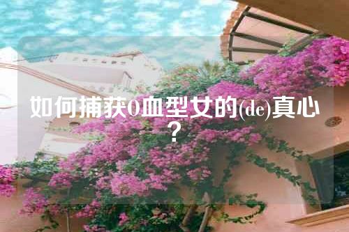 如何捕获O血型女的(de)真心？
