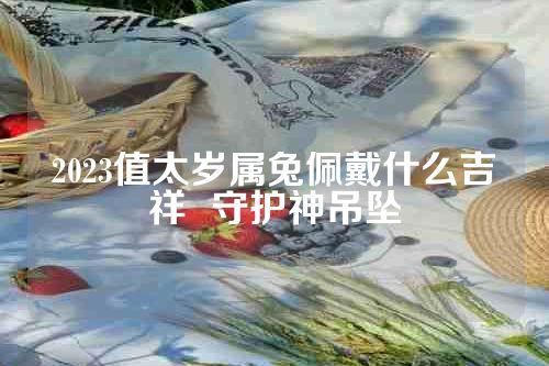 2023值太岁属兔佩戴什么吉祥  守护神吊坠