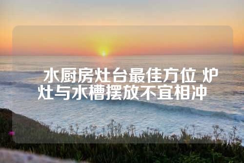 風水厨房灶台最佳方位 炉灶与水槽摆放不宜相冲