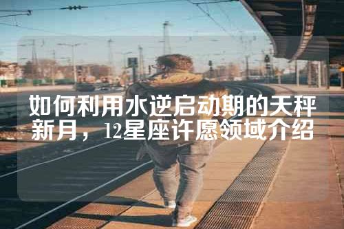 如何利用水逆启动期的天秤新月，12星座许愿领域介绍