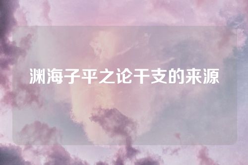渊海子平之论干支的来源