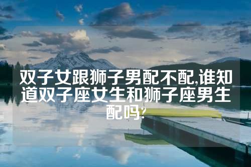 双子女跟狮子男配不配,谁知道双子座女生和狮子座男生配吗?