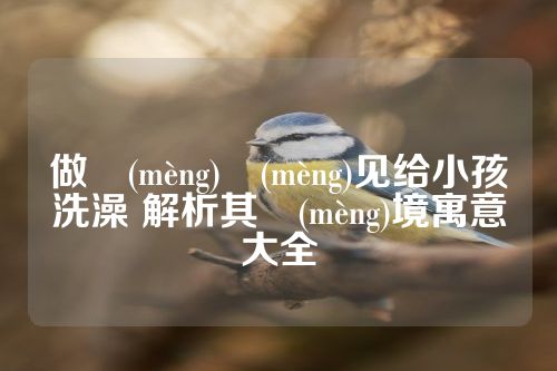 做夢(mèng)夢(mèng)见给小孩洗澡 解析其夢(mèng)境寓意大全