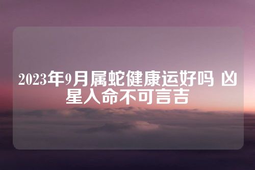 2023年9月属蛇健康运好吗 凶星入命不可言吉