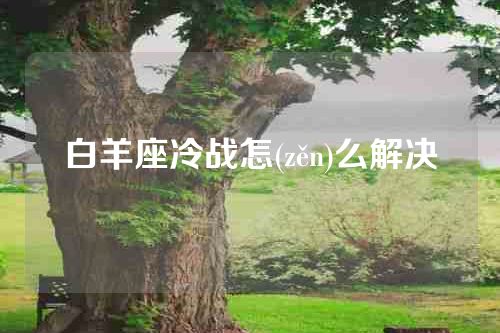 白羊座冷战怎(zěn)么解决
