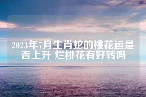2023年7月生肖蛇的桃花运是否上升 烂桃花有好转吗