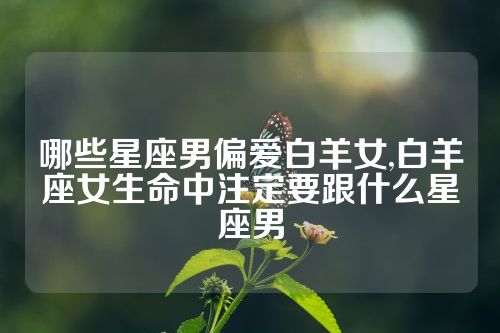 哪些星座男偏爱白羊女,白羊座女生命中注定要跟什么星座男