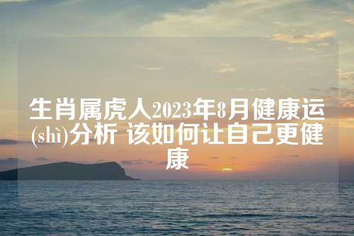 生肖属虎人2023年8月健康运勢(shì)分析 该如何让自己更健康