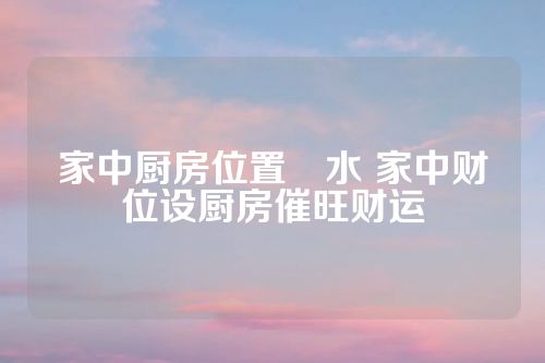 家中厨房位置風水 家中财位设厨房催旺财运
