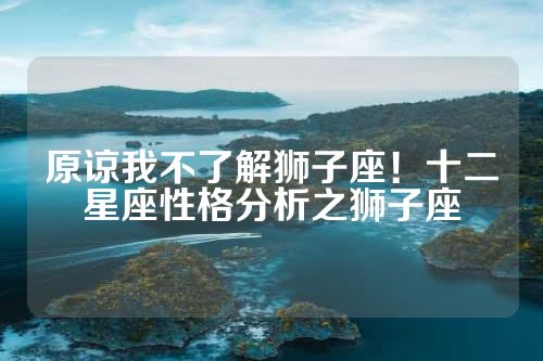 原谅我不了解狮子座！十二星座性格分析之狮子座