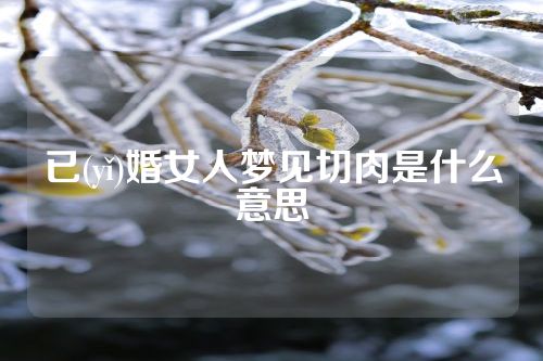 已(yǐ)婚女人梦见切肉是什么意思