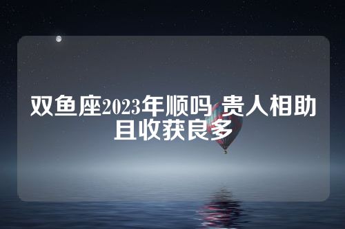 双鱼座2023年顺吗 贵人相助且收获良多