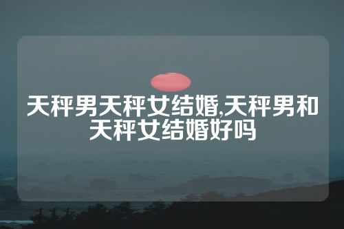 天秤男天秤女结婚,天秤男和天秤女结婚好吗