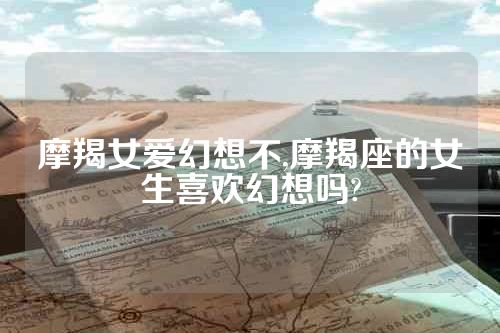 摩羯女爱幻想不,摩羯座的女生喜欢幻想吗?