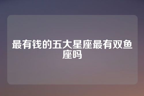最有钱的五大星座最有双鱼座吗