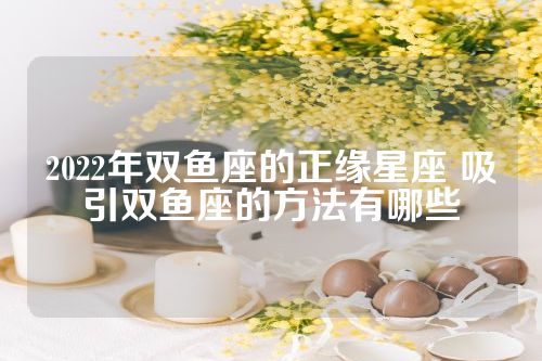 2022年双鱼座的正缘星座 吸引双鱼座的方法有哪些