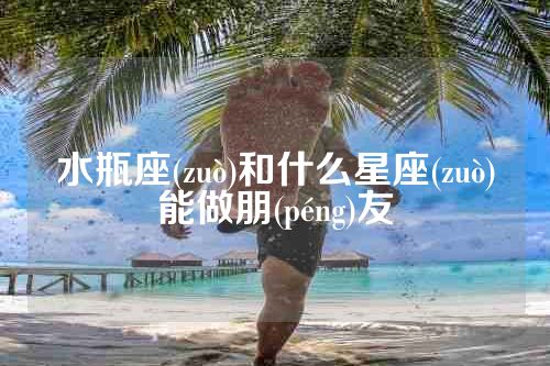 水瓶座(zuò)和什么星座(zuò)能做朋(péng)友