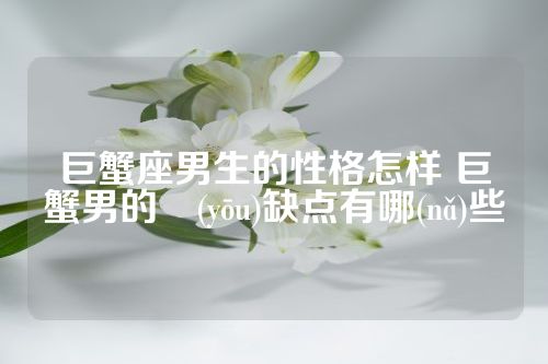 巨蟹座男生的性格怎样 巨蟹男的優(yōu)缺点有哪(nǎ)些