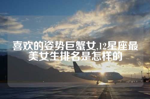 喜欢的姿势巨蟹女,12星座最美女生排名是怎样的