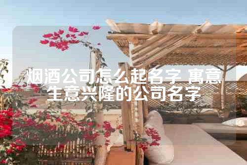 烟酒公司怎么起名字 寓意生意兴隆的公司名字