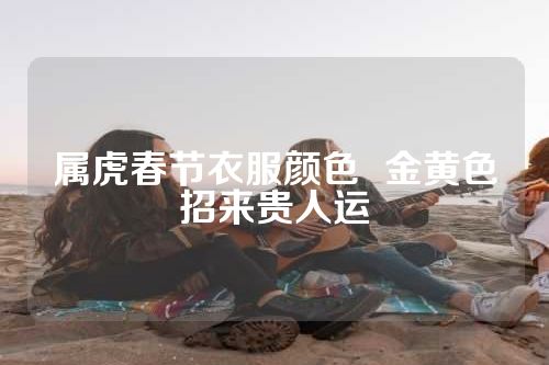 属虎春节衣服颜色  金黄色招来贵人运