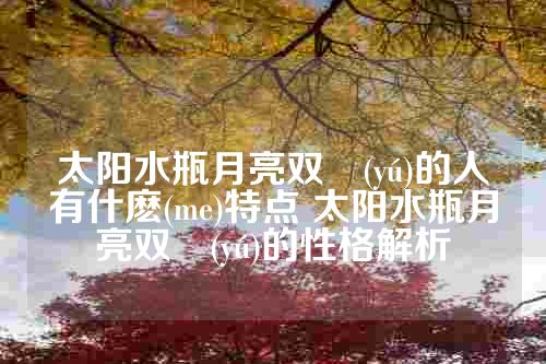太阳水瓶月亮双魚(yú)的人有什麽(me)特点 太阳水瓶月亮双魚(yú)的性格解析