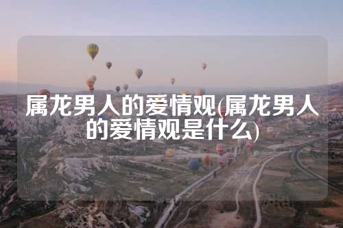 属龙男人的爱情观(属龙男人的爱情观是什么)