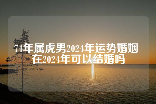 74年属虎男2024年运势婚姻 在2024年可以结婚吗