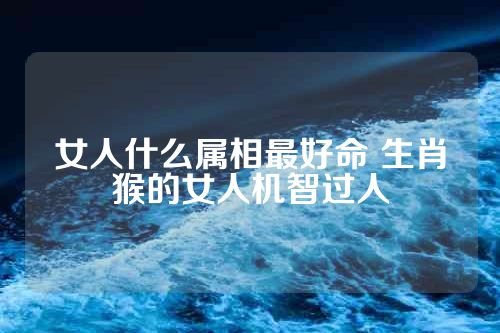 女人什么属相最好命 生肖猴的女人机智过人